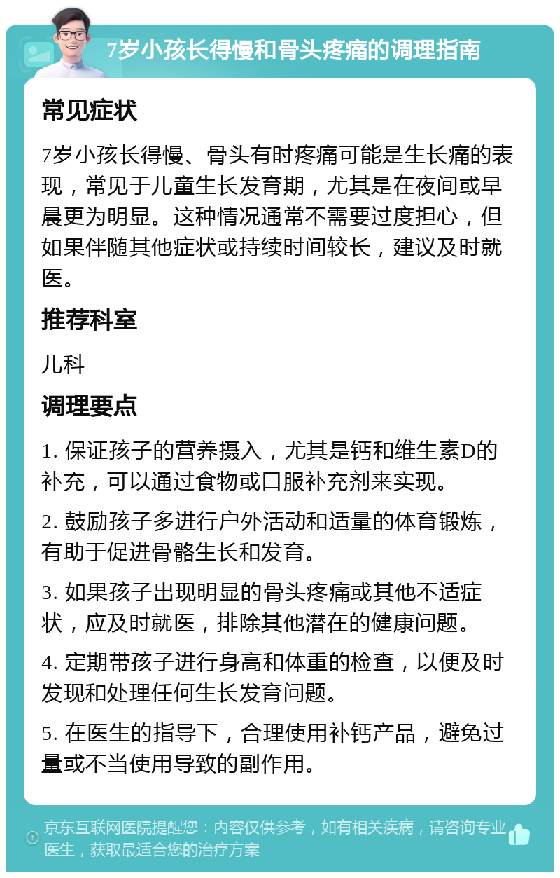 7岁小孩长得慢和骨头疼痛的调理指南 常见症状 7岁小孩长得慢、骨头有时疼痛可能是生长痛的表现，常见于儿童生长发育期，尤其是在夜间或早晨更为明显。这种情况通常不需要过度担心，但如果伴随其他症状或持续时间较长，建议及时就医。 推荐科室 儿科 调理要点 1. 保证孩子的营养摄入，尤其是钙和维生素D的补充，可以通过食物或口服补充剂来实现。 2. 鼓励孩子多进行户外活动和适量的体育锻炼，有助于促进骨骼生长和发育。 3. 如果孩子出现明显的骨头疼痛或其他不适症状，应及时就医，排除其他潜在的健康问题。 4. 定期带孩子进行身高和体重的检查，以便及时发现和处理任何生长发育问题。 5. 在医生的指导下，合理使用补钙产品，避免过量或不当使用导致的副作用。