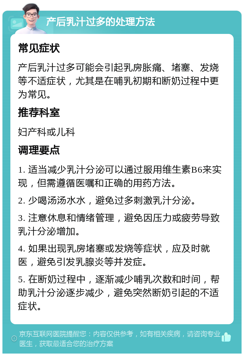 产后乳汁过多的处理方法 常见症状 产后乳汁过多可能会引起乳房胀痛、堵塞、发烧等不适症状，尤其是在哺乳初期和断奶过程中更为常见。 推荐科室 妇产科或儿科 调理要点 1. 适当减少乳汁分泌可以通过服用维生素B6来实现，但需遵循医嘱和正确的用药方法。 2. 少喝汤汤水水，避免过多刺激乳汁分泌。 3. 注意休息和情绪管理，避免因压力或疲劳导致乳汁分泌增加。 4. 如果出现乳房堵塞或发烧等症状，应及时就医，避免引发乳腺炎等并发症。 5. 在断奶过程中，逐渐减少哺乳次数和时间，帮助乳汁分泌逐步减少，避免突然断奶引起的不适症状。