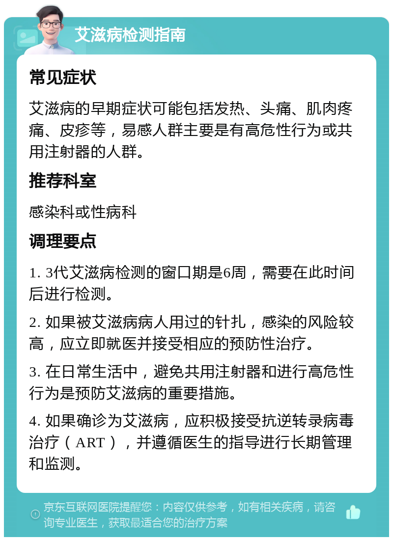 艾滋病检测指南 常见症状 艾滋病的早期症状可能包括发热、头痛、肌肉疼痛、皮疹等，易感人群主要是有高危性行为或共用注射器的人群。 推荐科室 感染科或性病科 调理要点 1. 3代艾滋病检测的窗口期是6周，需要在此时间后进行检测。 2. 如果被艾滋病病人用过的针扎，感染的风险较高，应立即就医并接受相应的预防性治疗。 3. 在日常生活中，避免共用注射器和进行高危性行为是预防艾滋病的重要措施。 4. 如果确诊为艾滋病，应积极接受抗逆转录病毒治疗（ART），并遵循医生的指导进行长期管理和监测。