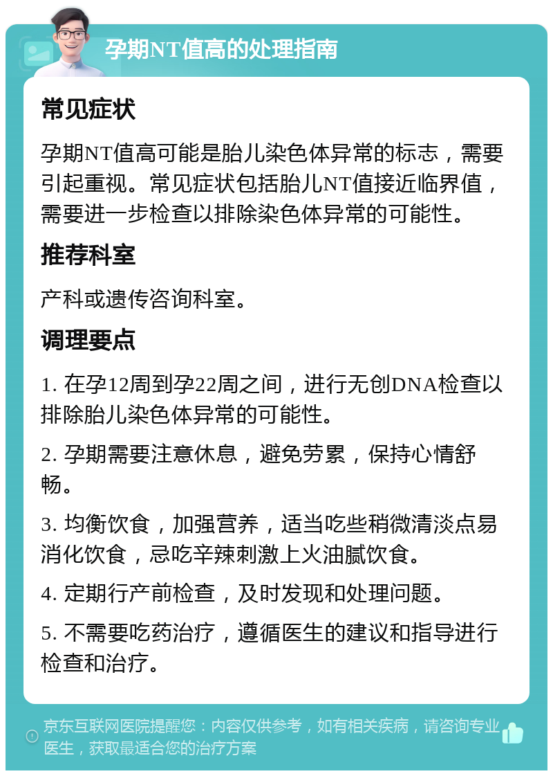 孕期NT值高的处理指南 常见症状 孕期NT值高可能是胎儿染色体异常的标志，需要引起重视。常见症状包括胎儿NT值接近临界值，需要进一步检查以排除染色体异常的可能性。 推荐科室 产科或遗传咨询科室。 调理要点 1. 在孕12周到孕22周之间，进行无创DNA检查以排除胎儿染色体异常的可能性。 2. 孕期需要注意休息，避免劳累，保持心情舒畅。 3. 均衡饮食，加强营养，适当吃些稍微清淡点易消化饮食，忌吃辛辣刺激上火油腻饮食。 4. 定期行产前检查，及时发现和处理问题。 5. 不需要吃药治疗，遵循医生的建议和指导进行检查和治疗。