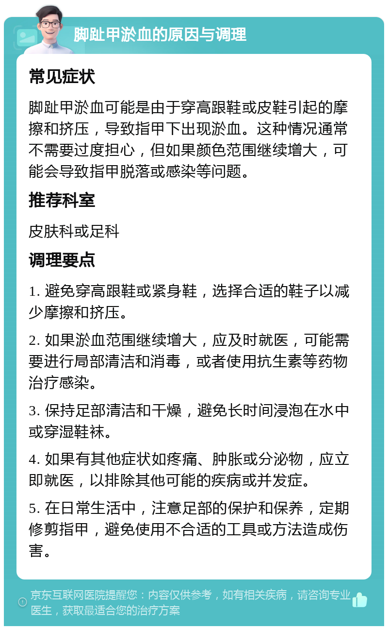 脚趾甲淤血的原因与调理 常见症状 脚趾甲淤血可能是由于穿高跟鞋或皮鞋引起的摩擦和挤压，导致指甲下出现淤血。这种情况通常不需要过度担心，但如果颜色范围继续增大，可能会导致指甲脱落或感染等问题。 推荐科室 皮肤科或足科 调理要点 1. 避免穿高跟鞋或紧身鞋，选择合适的鞋子以减少摩擦和挤压。 2. 如果淤血范围继续增大，应及时就医，可能需要进行局部清洁和消毒，或者使用抗生素等药物治疗感染。 3. 保持足部清洁和干燥，避免长时间浸泡在水中或穿湿鞋袜。 4. 如果有其他症状如疼痛、肿胀或分泌物，应立即就医，以排除其他可能的疾病或并发症。 5. 在日常生活中，注意足部的保护和保养，定期修剪指甲，避免使用不合适的工具或方法造成伤害。