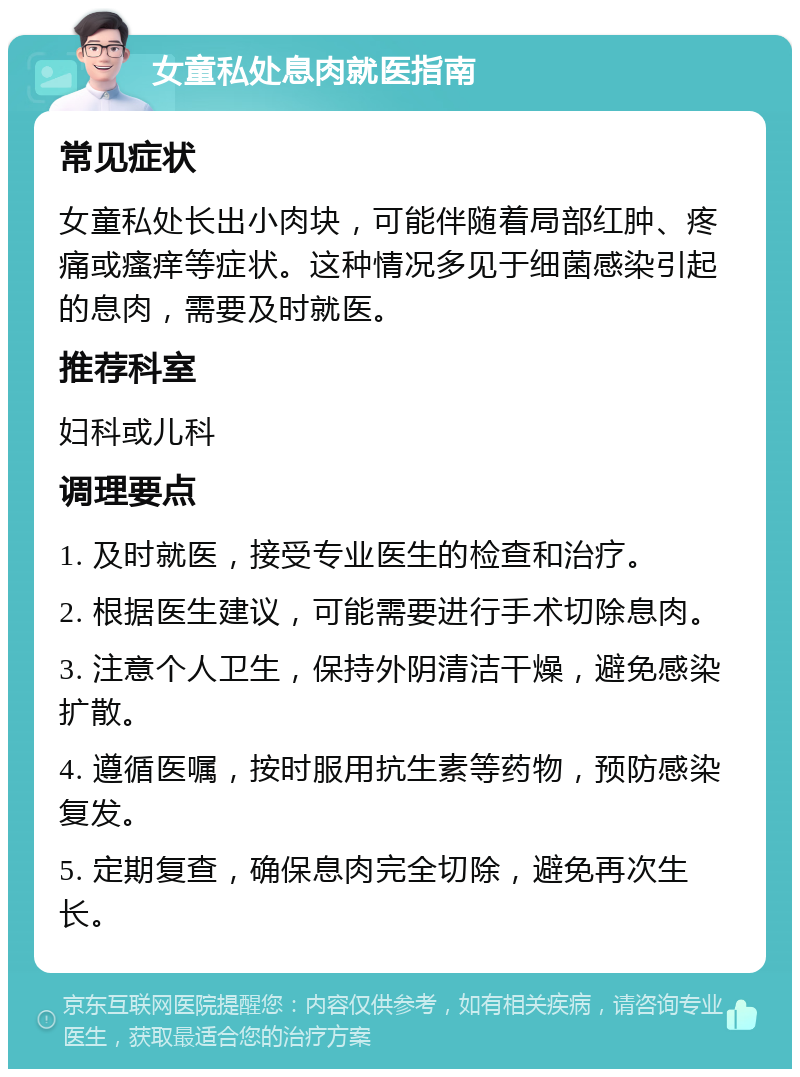 女童私处息肉就医指南 常见症状 女童私处长出小肉块，可能伴随着局部红肿、疼痛或瘙痒等症状。这种情况多见于细菌感染引起的息肉，需要及时就医。 推荐科室 妇科或儿科 调理要点 1. 及时就医，接受专业医生的检查和治疗。 2. 根据医生建议，可能需要进行手术切除息肉。 3. 注意个人卫生，保持外阴清洁干燥，避免感染扩散。 4. 遵循医嘱，按时服用抗生素等药物，预防感染复发。 5. 定期复查，确保息肉完全切除，避免再次生长。