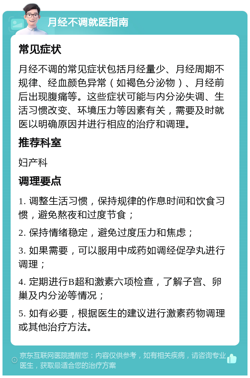 月经不调就医指南 常见症状 月经不调的常见症状包括月经量少、月经周期不规律、经血颜色异常（如褐色分泌物）、月经前后出现腹痛等。这些症状可能与内分泌失调、生活习惯改变、环境压力等因素有关，需要及时就医以明确原因并进行相应的治疗和调理。 推荐科室 妇产科 调理要点 1. 调整生活习惯，保持规律的作息时间和饮食习惯，避免熬夜和过度节食； 2. 保持情绪稳定，避免过度压力和焦虑； 3. 如果需要，可以服用中成药如调经促孕丸进行调理； 4. 定期进行B超和激素六项检查，了解子宫、卵巢及内分泌等情况； 5. 如有必要，根据医生的建议进行激素药物调理或其他治疗方法。