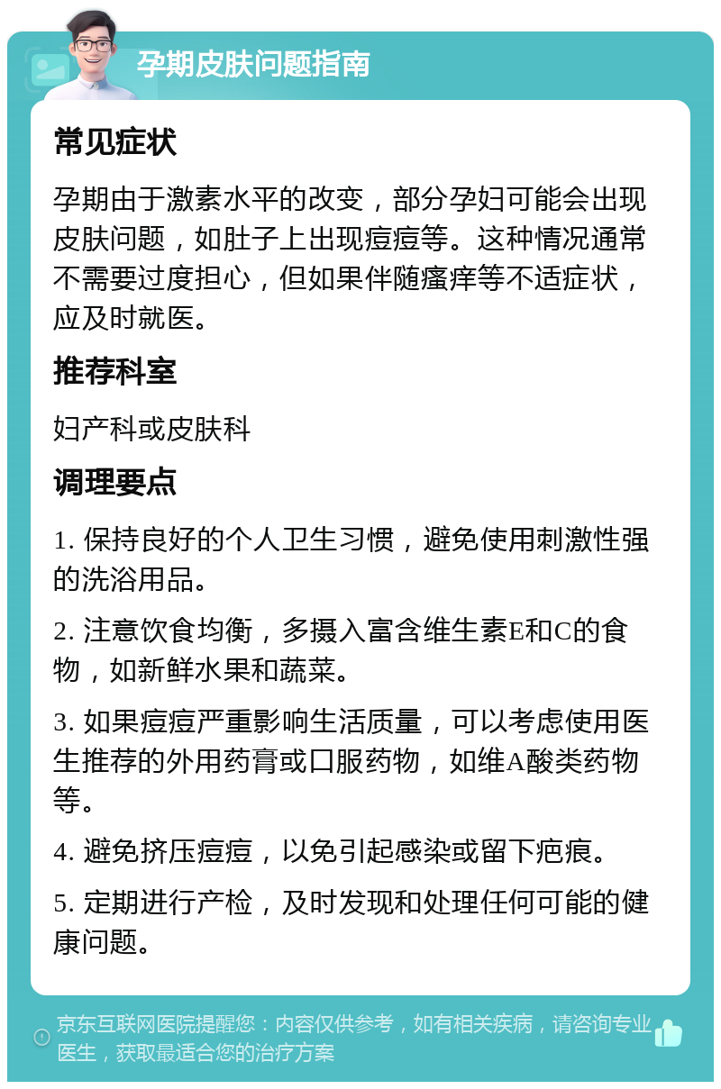 孕期皮肤问题指南 常见症状 孕期由于激素水平的改变，部分孕妇可能会出现皮肤问题，如肚子上出现痘痘等。这种情况通常不需要过度担心，但如果伴随瘙痒等不适症状，应及时就医。 推荐科室 妇产科或皮肤科 调理要点 1. 保持良好的个人卫生习惯，避免使用刺激性强的洗浴用品。 2. 注意饮食均衡，多摄入富含维生素E和C的食物，如新鲜水果和蔬菜。 3. 如果痘痘严重影响生活质量，可以考虑使用医生推荐的外用药膏或口服药物，如维A酸类药物等。 4. 避免挤压痘痘，以免引起感染或留下疤痕。 5. 定期进行产检，及时发现和处理任何可能的健康问题。