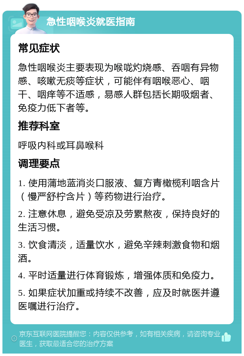 急性咽喉炎就医指南 常见症状 急性咽喉炎主要表现为喉咙灼烧感、吞咽有异物感、咳嗽无痰等症状，可能伴有咽喉恶心、咽干、咽痒等不适感，易感人群包括长期吸烟者、免疫力低下者等。 推荐科室 呼吸内科或耳鼻喉科 调理要点 1. 使用蒲地蓝消炎口服液、复方青橄榄利咽含片（慢严舒柠含片）等药物进行治疗。 2. 注意休息，避免受凉及劳累熬夜，保持良好的生活习惯。 3. 饮食清淡，适量饮水，避免辛辣刺激食物和烟酒。 4. 平时适量进行体育锻炼，增强体质和免疫力。 5. 如果症状加重或持续不改善，应及时就医并遵医嘱进行治疗。