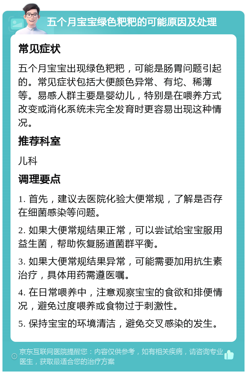 五个月宝宝绿色粑粑的可能原因及处理 常见症状 五个月宝宝出现绿色粑粑，可能是肠胃问题引起的。常见症状包括大便颜色异常、有坨、稀薄等。易感人群主要是婴幼儿，特别是在喂养方式改变或消化系统未完全发育时更容易出现这种情况。 推荐科室 儿科 调理要点 1. 首先，建议去医院化验大便常规，了解是否存在细菌感染等问题。 2. 如果大便常规结果正常，可以尝试给宝宝服用益生菌，帮助恢复肠道菌群平衡。 3. 如果大便常规结果异常，可能需要加用抗生素治疗，具体用药需遵医嘱。 4. 在日常喂养中，注意观察宝宝的食欲和排便情况，避免过度喂养或食物过于刺激性。 5. 保持宝宝的环境清洁，避免交叉感染的发生。