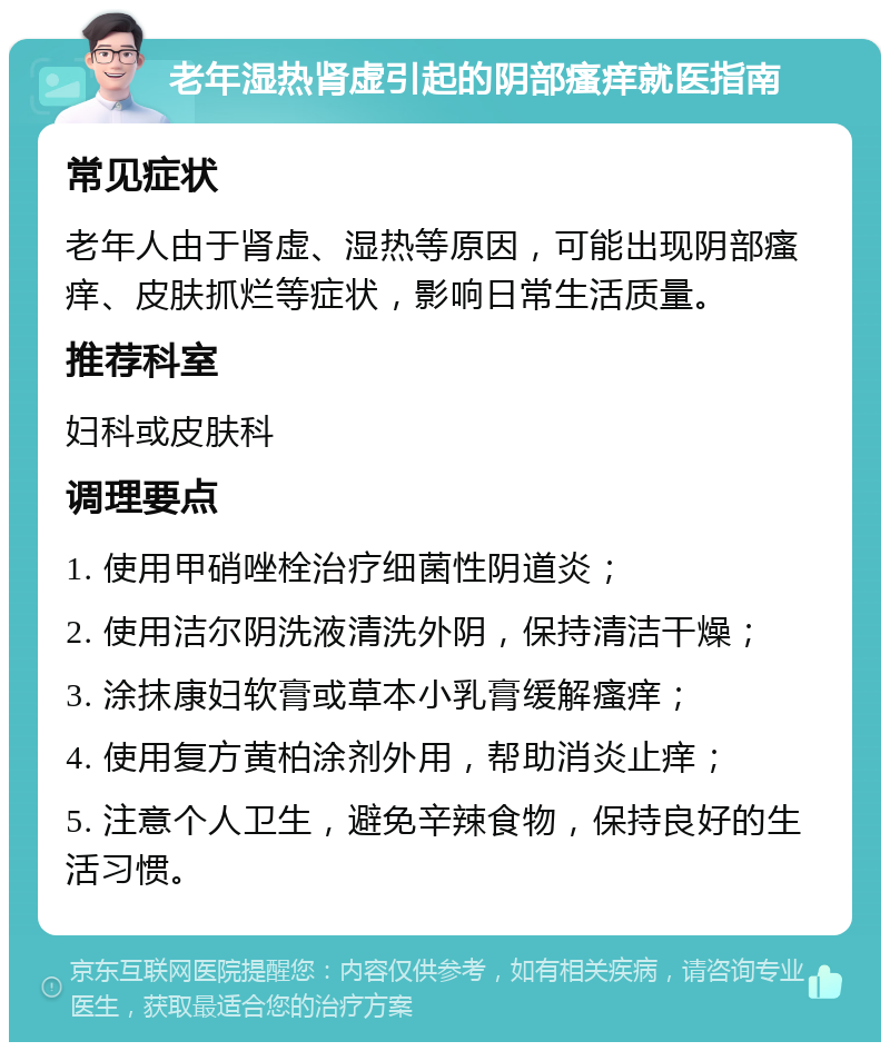 老年湿热肾虚引起的阴部瘙痒就医指南 常见症状 老年人由于肾虚、湿热等原因，可能出现阴部瘙痒、皮肤抓烂等症状，影响日常生活质量。 推荐科室 妇科或皮肤科 调理要点 1. 使用甲硝唑栓治疗细菌性阴道炎； 2. 使用洁尔阴洗液清洗外阴，保持清洁干燥； 3. 涂抹康妇软膏或草本小乳膏缓解瘙痒； 4. 使用复方黄柏涂剂外用，帮助消炎止痒； 5. 注意个人卫生，避免辛辣食物，保持良好的生活习惯。