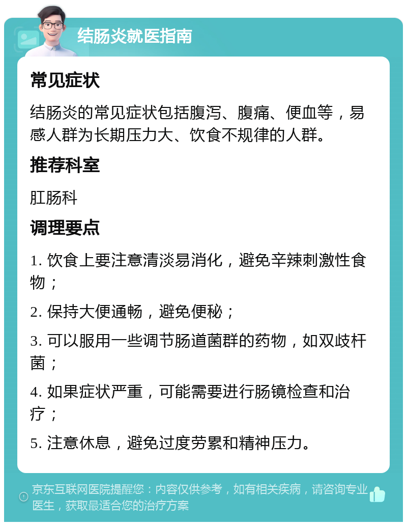 结肠炎就医指南 常见症状 结肠炎的常见症状包括腹泻、腹痛、便血等，易感人群为长期压力大、饮食不规律的人群。 推荐科室 肛肠科 调理要点 1. 饮食上要注意清淡易消化，避免辛辣刺激性食物； 2. 保持大便通畅，避免便秘； 3. 可以服用一些调节肠道菌群的药物，如双歧杆菌； 4. 如果症状严重，可能需要进行肠镜检查和治疗； 5. 注意休息，避免过度劳累和精神压力。