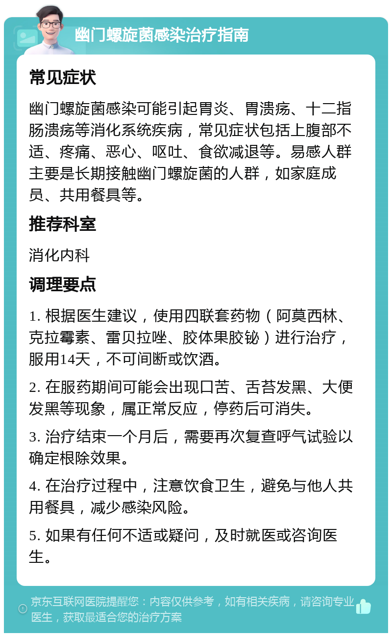 幽门螺旋菌感染治疗指南 常见症状 幽门螺旋菌感染可能引起胃炎、胃溃疡、十二指肠溃疡等消化系统疾病，常见症状包括上腹部不适、疼痛、恶心、呕吐、食欲减退等。易感人群主要是长期接触幽门螺旋菌的人群，如家庭成员、共用餐具等。 推荐科室 消化内科 调理要点 1. 根据医生建议，使用四联套药物（阿莫西林、克拉霉素、雷贝拉唑、胶体果胶铋）进行治疗，服用14天，不可间断或饮酒。 2. 在服药期间可能会出现口苦、舌苔发黑、大便发黑等现象，属正常反应，停药后可消失。 3. 治疗结束一个月后，需要再次复查呼气试验以确定根除效果。 4. 在治疗过程中，注意饮食卫生，避免与他人共用餐具，减少感染风险。 5. 如果有任何不适或疑问，及时就医或咨询医生。