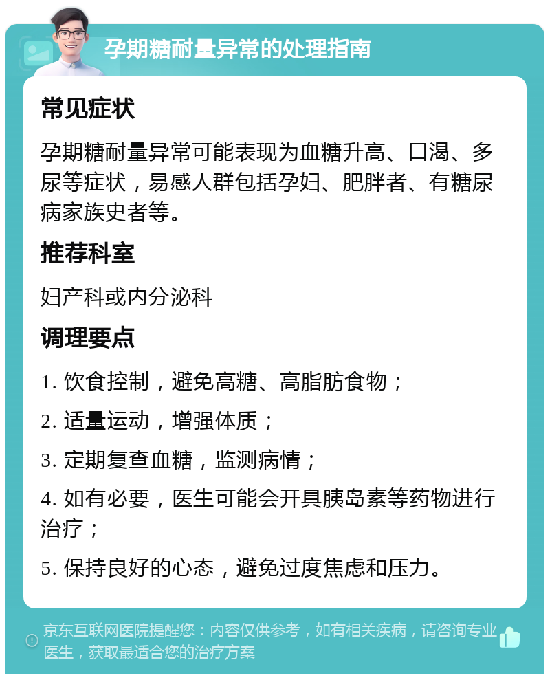 孕期糖耐量异常的处理指南 常见症状 孕期糖耐量异常可能表现为血糖升高、口渴、多尿等症状，易感人群包括孕妇、肥胖者、有糖尿病家族史者等。 推荐科室 妇产科或内分泌科 调理要点 1. 饮食控制，避免高糖、高脂肪食物； 2. 适量运动，增强体质； 3. 定期复查血糖，监测病情； 4. 如有必要，医生可能会开具胰岛素等药物进行治疗； 5. 保持良好的心态，避免过度焦虑和压力。