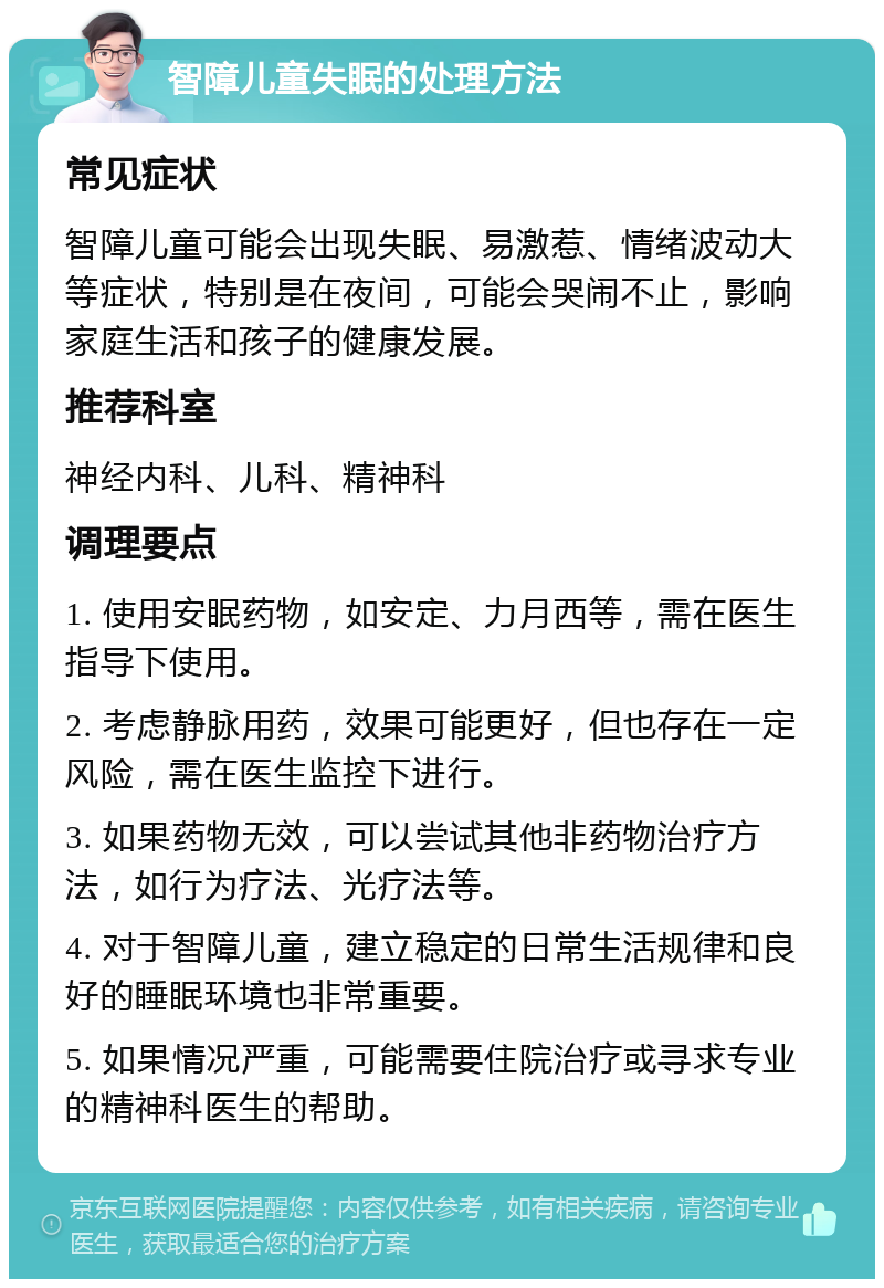 智障儿童失眠的处理方法 常见症状 智障儿童可能会出现失眠、易激惹、情绪波动大等症状，特别是在夜间，可能会哭闹不止，影响家庭生活和孩子的健康发展。 推荐科室 神经内科、儿科、精神科 调理要点 1. 使用安眠药物，如安定、力月西等，需在医生指导下使用。 2. 考虑静脉用药，效果可能更好，但也存在一定风险，需在医生监控下进行。 3. 如果药物无效，可以尝试其他非药物治疗方法，如行为疗法、光疗法等。 4. 对于智障儿童，建立稳定的日常生活规律和良好的睡眠环境也非常重要。 5. 如果情况严重，可能需要住院治疗或寻求专业的精神科医生的帮助。