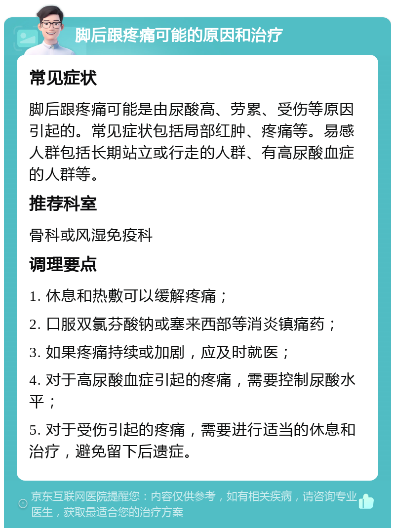 脚后跟疼痛可能的原因和治疗 常见症状 脚后跟疼痛可能是由尿酸高、劳累、受伤等原因引起的。常见症状包括局部红肿、疼痛等。易感人群包括长期站立或行走的人群、有高尿酸血症的人群等。 推荐科室 骨科或风湿免疫科 调理要点 1. 休息和热敷可以缓解疼痛； 2. 口服双氯芬酸钠或塞来西部等消炎镇痛药； 3. 如果疼痛持续或加剧，应及时就医； 4. 对于高尿酸血症引起的疼痛，需要控制尿酸水平； 5. 对于受伤引起的疼痛，需要进行适当的休息和治疗，避免留下后遗症。