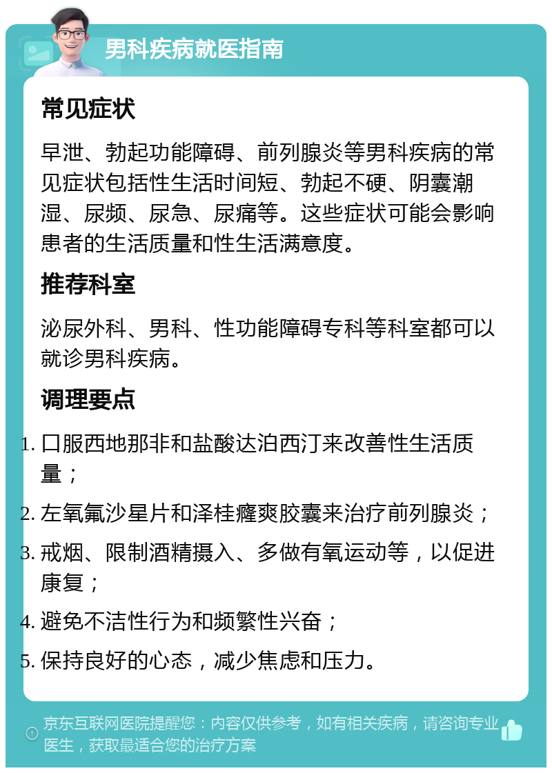 男科疾病就医指南 常见症状 早泄、勃起功能障碍、前列腺炎等男科疾病的常见症状包括性生活时间短、勃起不硬、阴囊潮湿、尿频、尿急、尿痛等。这些症状可能会影响患者的生活质量和性生活满意度。 推荐科室 泌尿外科、男科、性功能障碍专科等科室都可以就诊男科疾病。 调理要点 口服西地那非和盐酸达泊西汀来改善性生活质量； 左氧氟沙星片和泽桂癃爽胶囊来治疗前列腺炎； 戒烟、限制酒精摄入、多做有氧运动等，以促进康复； 避免不洁性行为和频繁性兴奋； 保持良好的心态，减少焦虑和压力。