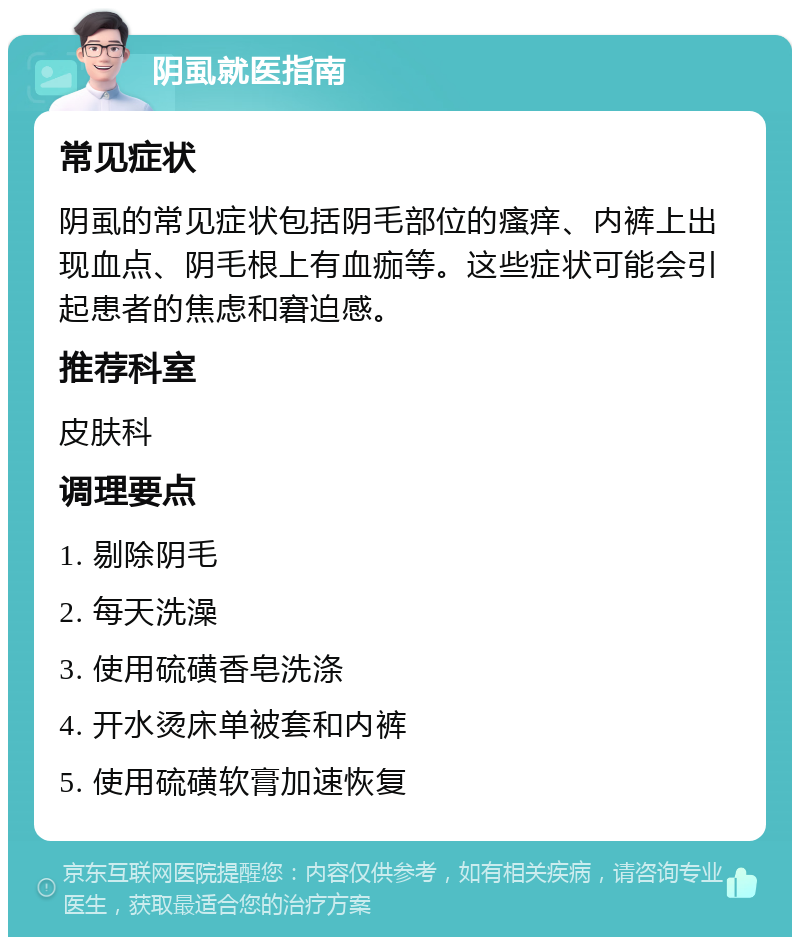 阴虱就医指南 常见症状 阴虱的常见症状包括阴毛部位的瘙痒、内裤上出现血点、阴毛根上有血痂等。这些症状可能会引起患者的焦虑和窘迫感。 推荐科室 皮肤科 调理要点 1. 剔除阴毛 2. 每天洗澡 3. 使用硫磺香皂洗涤 4. 开水烫床单被套和内裤 5. 使用硫磺软膏加速恢复