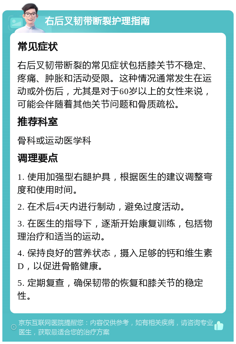 右后叉韧带断裂护理指南 常见症状 右后叉韧带断裂的常见症状包括膝关节不稳定、疼痛、肿胀和活动受限。这种情况通常发生在运动或外伤后，尤其是对于60岁以上的女性来说，可能会伴随着其他关节问题和骨质疏松。 推荐科室 骨科或运动医学科 调理要点 1. 使用加强型右腿护具，根据医生的建议调整弯度和使用时间。 2. 在术后4天内进行制动，避免过度活动。 3. 在医生的指导下，逐渐开始康复训练，包括物理治疗和适当的运动。 4. 保持良好的营养状态，摄入足够的钙和维生素D，以促进骨骼健康。 5. 定期复查，确保韧带的恢复和膝关节的稳定性。