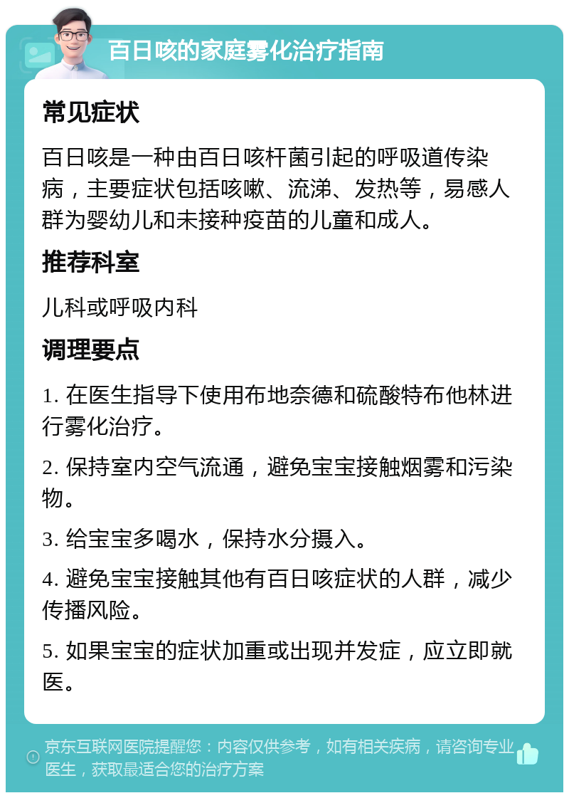 百日咳的家庭雾化治疗指南 常见症状 百日咳是一种由百日咳杆菌引起的呼吸道传染病，主要症状包括咳嗽、流涕、发热等，易感人群为婴幼儿和未接种疫苗的儿童和成人。 推荐科室 儿科或呼吸内科 调理要点 1. 在医生指导下使用布地奈德和硫酸特布他林进行雾化治疗。 2. 保持室内空气流通，避免宝宝接触烟雾和污染物。 3. 给宝宝多喝水，保持水分摄入。 4. 避免宝宝接触其他有百日咳症状的人群，减少传播风险。 5. 如果宝宝的症状加重或出现并发症，应立即就医。