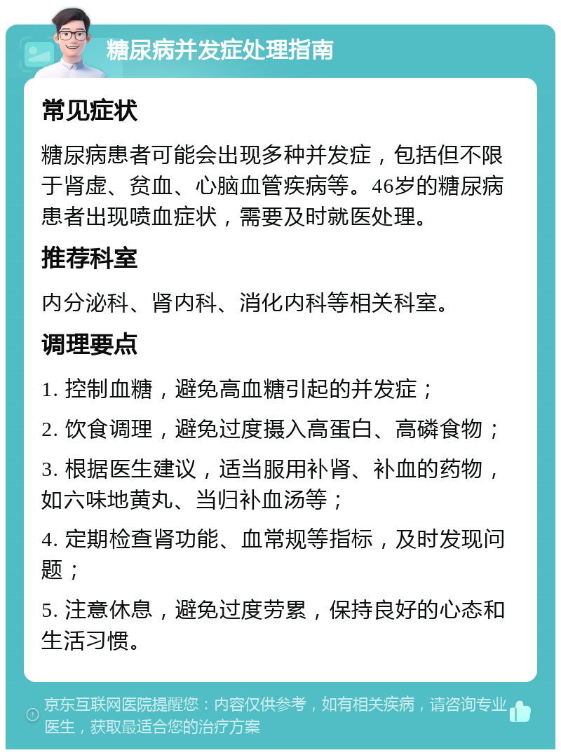 糖尿病并发症处理指南 常见症状 糖尿病患者可能会出现多种并发症，包括但不限于肾虚、贫血、心脑血管疾病等。46岁的糖尿病患者出现喷血症状，需要及时就医处理。 推荐科室 内分泌科、肾内科、消化内科等相关科室。 调理要点 1. 控制血糖，避免高血糖引起的并发症； 2. 饮食调理，避免过度摄入高蛋白、高磷食物； 3. 根据医生建议，适当服用补肾、补血的药物，如六味地黄丸、当归补血汤等； 4. 定期检查肾功能、血常规等指标，及时发现问题； 5. 注意休息，避免过度劳累，保持良好的心态和生活习惯。