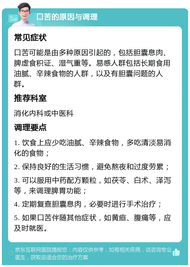 口苦的原因与调理 常见症状 口苦可能是由多种原因引起的，包括胆囊息肉、脾虚食积证、湿气重等。易感人群包括长期食用油腻、辛辣食物的人群，以及有胆囊问题的人群。 推荐科室 消化内科或中医科 调理要点 1. 饮食上应少吃油腻、辛辣食物，多吃清淡易消化的食物； 2. 保持良好的生活习惯，避免熬夜和过度劳累； 3. 可以服用中药配方颗粒，如茯苓、白术、泽泻等，来调理脾胃功能； 4. 定期复查胆囊息肉，必要时进行手术治疗； 5. 如果口苦伴随其他症状，如黄疸、腹痛等，应及时就医。