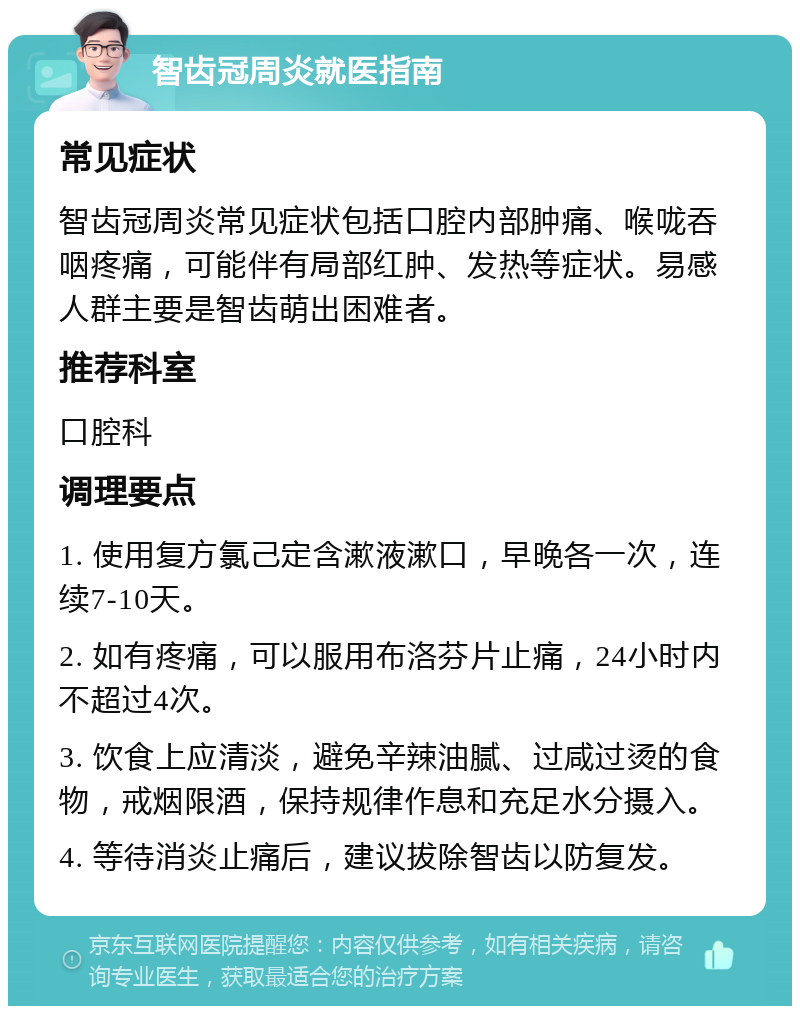 智齿冠周炎就医指南 常见症状 智齿冠周炎常见症状包括口腔内部肿痛、喉咙吞咽疼痛，可能伴有局部红肿、发热等症状。易感人群主要是智齿萌出困难者。 推荐科室 口腔科 调理要点 1. 使用复方氯己定含漱液漱口，早晚各一次，连续7-10天。 2. 如有疼痛，可以服用布洛芬片止痛，24小时内不超过4次。 3. 饮食上应清淡，避免辛辣油腻、过咸过烫的食物，戒烟限酒，保持规律作息和充足水分摄入。 4. 等待消炎止痛后，建议拔除智齿以防复发。