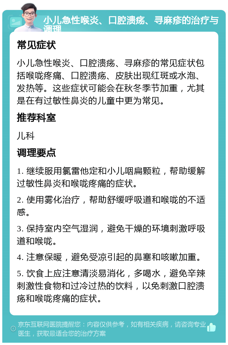 小儿急性喉炎、口腔溃疡、寻麻疹的治疗与调理 常见症状 小儿急性喉炎、口腔溃疡、寻麻疹的常见症状包括喉咙疼痛、口腔溃疡、皮肤出现红斑或水泡、发热等。这些症状可能会在秋冬季节加重，尤其是在有过敏性鼻炎的儿童中更为常见。 推荐科室 儿科 调理要点 1. 继续服用氯雷他定和小儿咽扁颗粒，帮助缓解过敏性鼻炎和喉咙疼痛的症状。 2. 使用雾化治疗，帮助舒缓呼吸道和喉咙的不适感。 3. 保持室内空气湿润，避免干燥的环境刺激呼吸道和喉咙。 4. 注意保暖，避免受凉引起的鼻塞和咳嗽加重。 5. 饮食上应注意清淡易消化，多喝水，避免辛辣刺激性食物和过冷过热的饮料，以免刺激口腔溃疡和喉咙疼痛的症状。