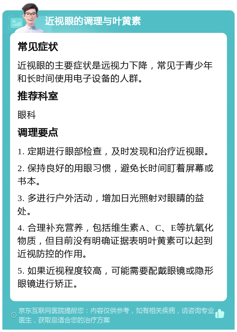 近视眼的调理与叶黄素 常见症状 近视眼的主要症状是远视力下降，常见于青少年和长时间使用电子设备的人群。 推荐科室 眼科 调理要点 1. 定期进行眼部检查，及时发现和治疗近视眼。 2. 保持良好的用眼习惯，避免长时间盯着屏幕或书本。 3. 多进行户外活动，增加日光照射对眼睛的益处。 4. 合理补充营养，包括维生素A、C、E等抗氧化物质，但目前没有明确证据表明叶黄素可以起到近视防控的作用。 5. 如果近视程度较高，可能需要配戴眼镜或隐形眼镜进行矫正。