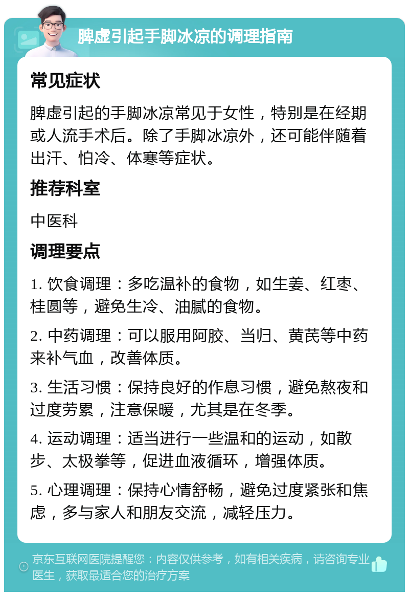 脾虚引起手脚冰凉的调理指南 常见症状 脾虚引起的手脚冰凉常见于女性，特别是在经期或人流手术后。除了手脚冰凉外，还可能伴随着出汗、怕冷、体寒等症状。 推荐科室 中医科 调理要点 1. 饮食调理：多吃温补的食物，如生姜、红枣、桂圆等，避免生冷、油腻的食物。 2. 中药调理：可以服用阿胶、当归、黄芪等中药来补气血，改善体质。 3. 生活习惯：保持良好的作息习惯，避免熬夜和过度劳累，注意保暖，尤其是在冬季。 4. 运动调理：适当进行一些温和的运动，如散步、太极拳等，促进血液循环，增强体质。 5. 心理调理：保持心情舒畅，避免过度紧张和焦虑，多与家人和朋友交流，减轻压力。