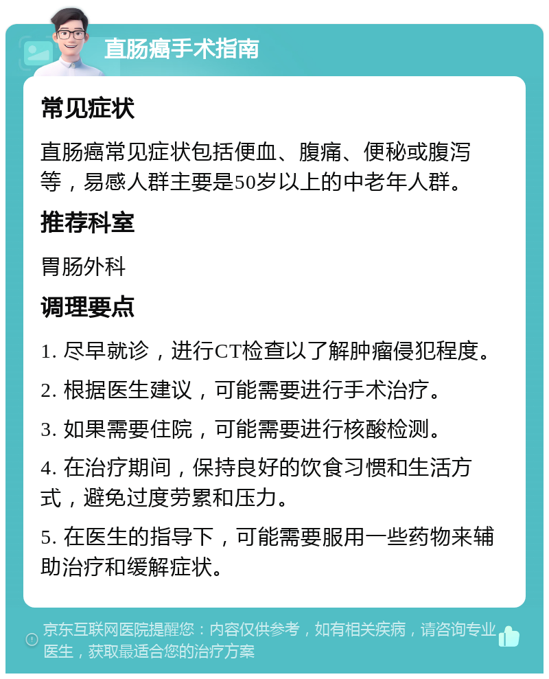 直肠癌手术指南 常见症状 直肠癌常见症状包括便血、腹痛、便秘或腹泻等，易感人群主要是50岁以上的中老年人群。 推荐科室 胃肠外科 调理要点 1. 尽早就诊，进行CT检查以了解肿瘤侵犯程度。 2. 根据医生建议，可能需要进行手术治疗。 3. 如果需要住院，可能需要进行核酸检测。 4. 在治疗期间，保持良好的饮食习惯和生活方式，避免过度劳累和压力。 5. 在医生的指导下，可能需要服用一些药物来辅助治疗和缓解症状。