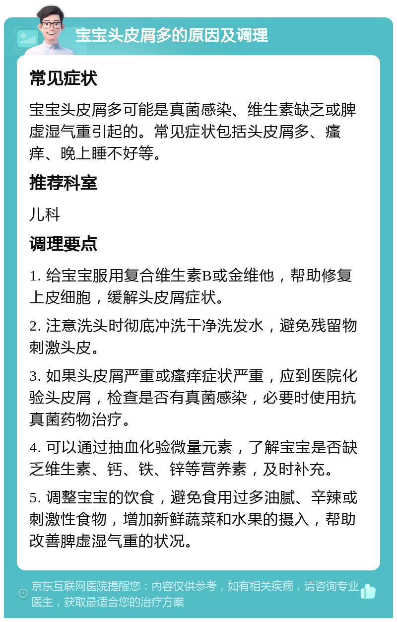 宝宝头皮屑多的原因及调理 常见症状 宝宝头皮屑多可能是真菌感染、维生素缺乏或脾虚湿气重引起的。常见症状包括头皮屑多、瘙痒、晚上睡不好等。 推荐科室 儿科 调理要点 1. 给宝宝服用复合维生素B或金维他，帮助修复上皮细胞，缓解头皮屑症状。 2. 注意洗头时彻底冲洗干净洗发水，避免残留物刺激头皮。 3. 如果头皮屑严重或瘙痒症状严重，应到医院化验头皮屑，检查是否有真菌感染，必要时使用抗真菌药物治疗。 4. 可以通过抽血化验微量元素，了解宝宝是否缺乏维生素、钙、铁、锌等营养素，及时补充。 5. 调整宝宝的饮食，避免食用过多油腻、辛辣或刺激性食物，增加新鲜蔬菜和水果的摄入，帮助改善脾虚湿气重的状况。