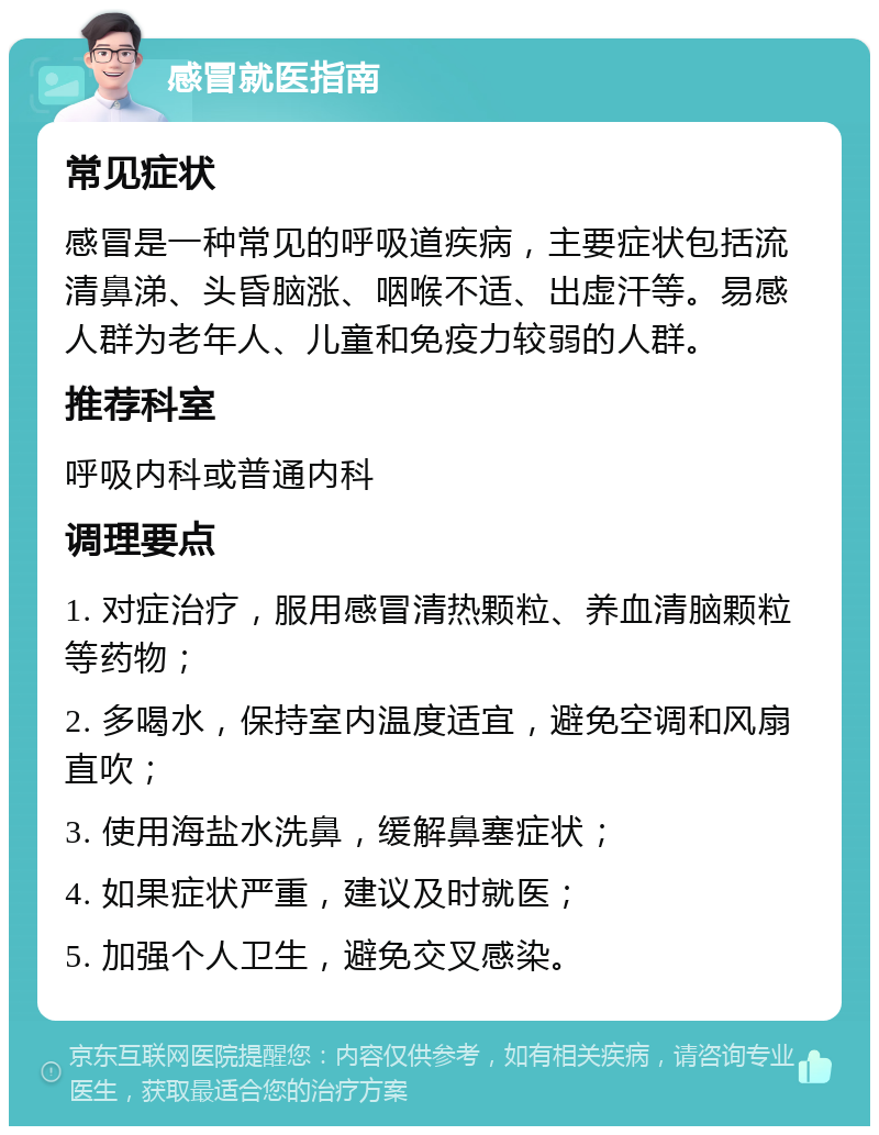 感冒就医指南 常见症状 感冒是一种常见的呼吸道疾病，主要症状包括流清鼻涕、头昏脑涨、咽喉不适、出虚汗等。易感人群为老年人、儿童和免疫力较弱的人群。 推荐科室 呼吸内科或普通内科 调理要点 1. 对症治疗，服用感冒清热颗粒、养血清脑颗粒等药物； 2. 多喝水，保持室内温度适宜，避免空调和风扇直吹； 3. 使用海盐水洗鼻，缓解鼻塞症状； 4. 如果症状严重，建议及时就医； 5. 加强个人卫生，避免交叉感染。