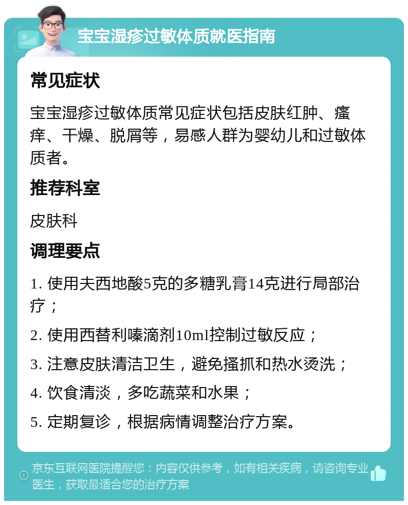 宝宝湿疹过敏体质就医指南 常见症状 宝宝湿疹过敏体质常见症状包括皮肤红肿、瘙痒、干燥、脱屑等，易感人群为婴幼儿和过敏体质者。 推荐科室 皮肤科 调理要点 1. 使用夫西地酸5克的多糖乳膏14克进行局部治疗； 2. 使用西替利嗪滴剂10ml控制过敏反应； 3. 注意皮肤清洁卫生，避免搔抓和热水烫洗； 4. 饮食清淡，多吃蔬菜和水果； 5. 定期复诊，根据病情调整治疗方案。