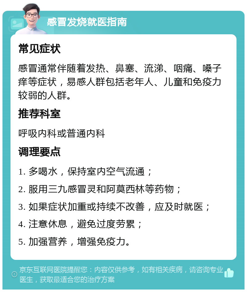 感冒发烧就医指南 常见症状 感冒通常伴随着发热、鼻塞、流涕、咽痛、嗓子痒等症状，易感人群包括老年人、儿童和免疫力较弱的人群。 推荐科室 呼吸内科或普通内科 调理要点 1. 多喝水，保持室内空气流通； 2. 服用三九感冒灵和阿莫西林等药物； 3. 如果症状加重或持续不改善，应及时就医； 4. 注意休息，避免过度劳累； 5. 加强营养，增强免疫力。