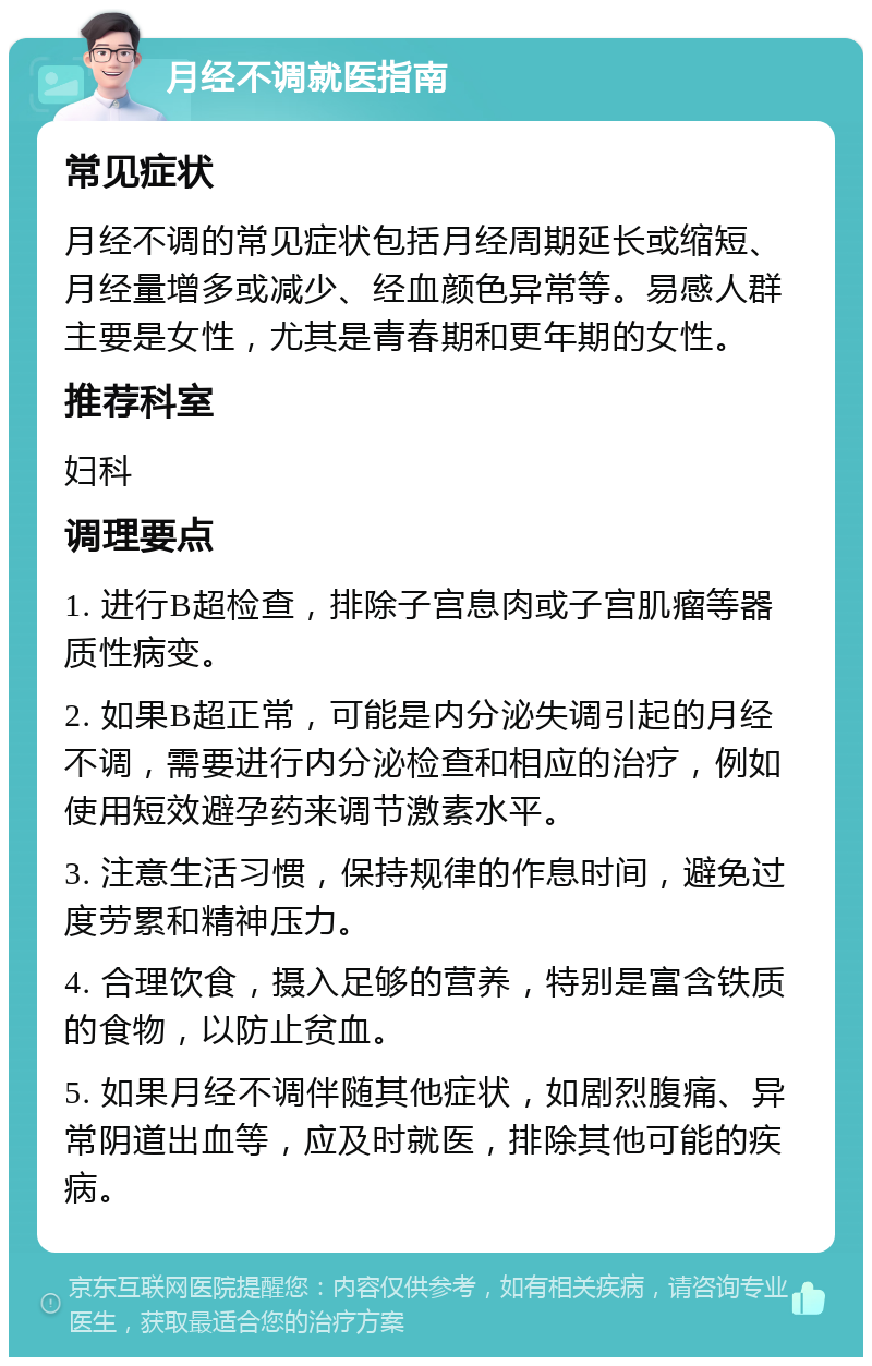 月经不调就医指南 常见症状 月经不调的常见症状包括月经周期延长或缩短、月经量增多或减少、经血颜色异常等。易感人群主要是女性，尤其是青春期和更年期的女性。 推荐科室 妇科 调理要点 1. 进行B超检查，排除子宫息肉或子宫肌瘤等器质性病变。 2. 如果B超正常，可能是内分泌失调引起的月经不调，需要进行内分泌检查和相应的治疗，例如使用短效避孕药来调节激素水平。 3. 注意生活习惯，保持规律的作息时间，避免过度劳累和精神压力。 4. 合理饮食，摄入足够的营养，特别是富含铁质的食物，以防止贫血。 5. 如果月经不调伴随其他症状，如剧烈腹痛、异常阴道出血等，应及时就医，排除其他可能的疾病。