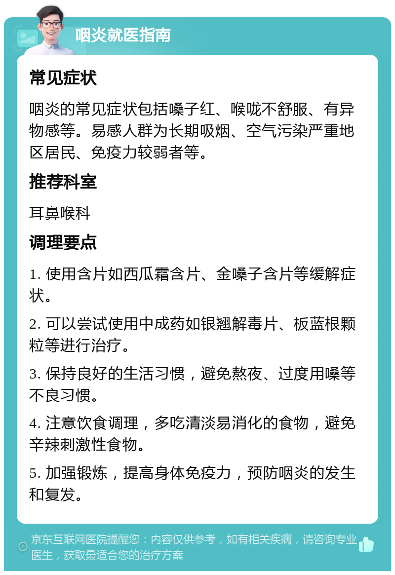 咽炎就医指南 常见症状 咽炎的常见症状包括嗓子红、喉咙不舒服、有异物感等。易感人群为长期吸烟、空气污染严重地区居民、免疫力较弱者等。 推荐科室 耳鼻喉科 调理要点 1. 使用含片如西瓜霜含片、金嗓子含片等缓解症状。 2. 可以尝试使用中成药如银翘解毒片、板蓝根颗粒等进行治疗。 3. 保持良好的生活习惯，避免熬夜、过度用嗓等不良习惯。 4. 注意饮食调理，多吃清淡易消化的食物，避免辛辣刺激性食物。 5. 加强锻炼，提高身体免疫力，预防咽炎的发生和复发。