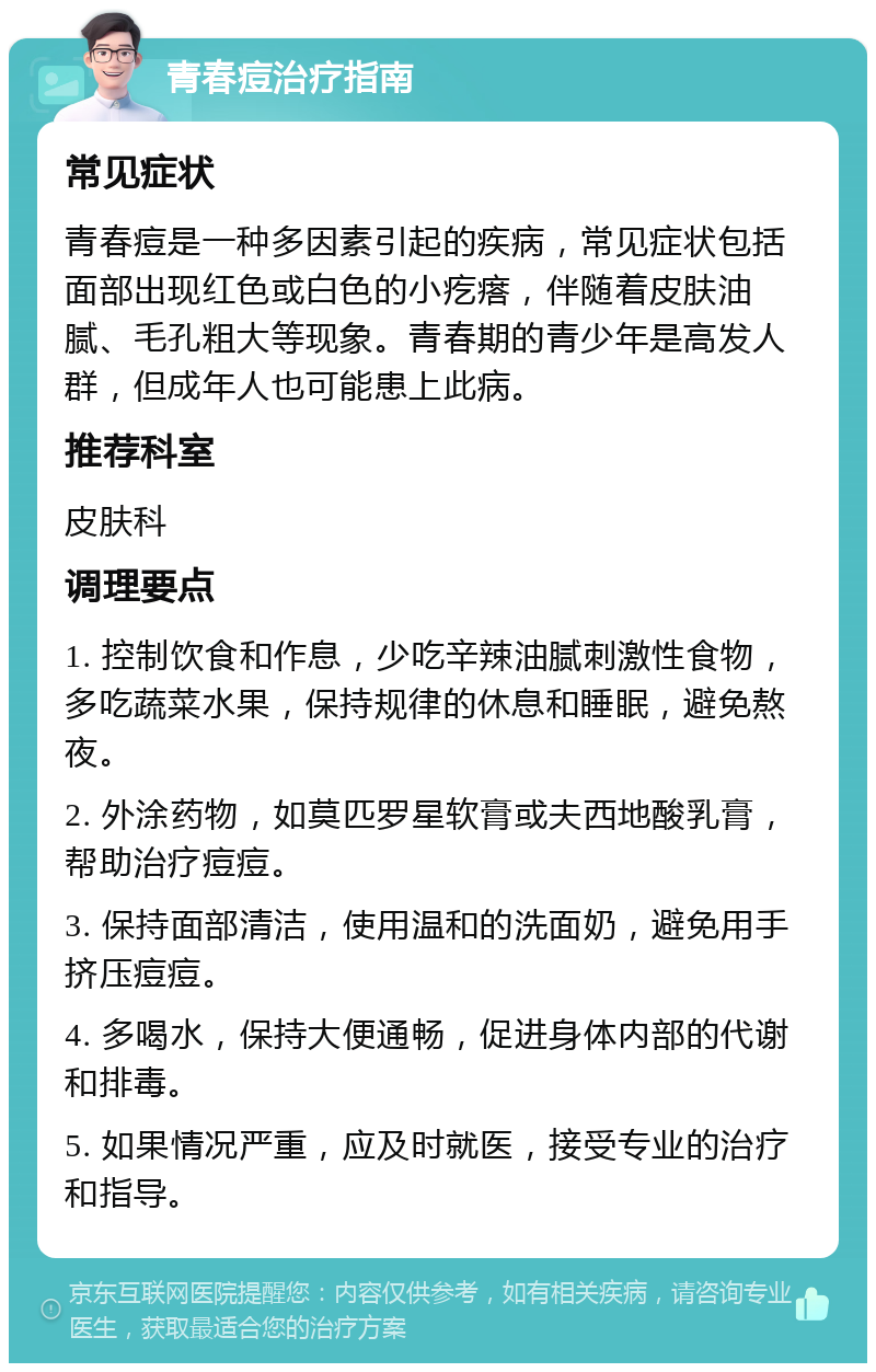 青春痘治疗指南 常见症状 青春痘是一种多因素引起的疾病，常见症状包括面部出现红色或白色的小疙瘩，伴随着皮肤油腻、毛孔粗大等现象。青春期的青少年是高发人群，但成年人也可能患上此病。 推荐科室 皮肤科 调理要点 1. 控制饮食和作息，少吃辛辣油腻刺激性食物，多吃蔬菜水果，保持规律的休息和睡眠，避免熬夜。 2. 外涂药物，如莫匹罗星软膏或夫西地酸乳膏，帮助治疗痘痘。 3. 保持面部清洁，使用温和的洗面奶，避免用手挤压痘痘。 4. 多喝水，保持大便通畅，促进身体内部的代谢和排毒。 5. 如果情况严重，应及时就医，接受专业的治疗和指导。