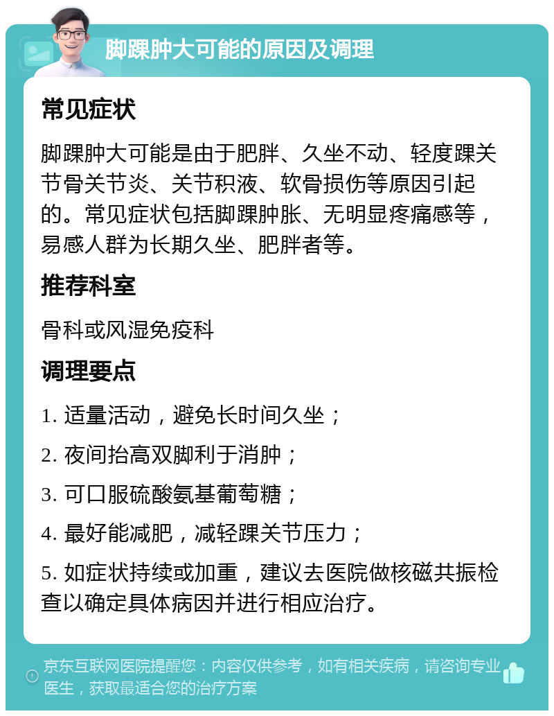 脚踝肿大可能的原因及调理 常见症状 脚踝肿大可能是由于肥胖、久坐不动、轻度踝关节骨关节炎、关节积液、软骨损伤等原因引起的。常见症状包括脚踝肿胀、无明显疼痛感等，易感人群为长期久坐、肥胖者等。 推荐科室 骨科或风湿免疫科 调理要点 1. 适量活动，避免长时间久坐； 2. 夜间抬高双脚利于消肿； 3. 可口服硫酸氨基葡萄糖； 4. 最好能减肥，减轻踝关节压力； 5. 如症状持续或加重，建议去医院做核磁共振检查以确定具体病因并进行相应治疗。