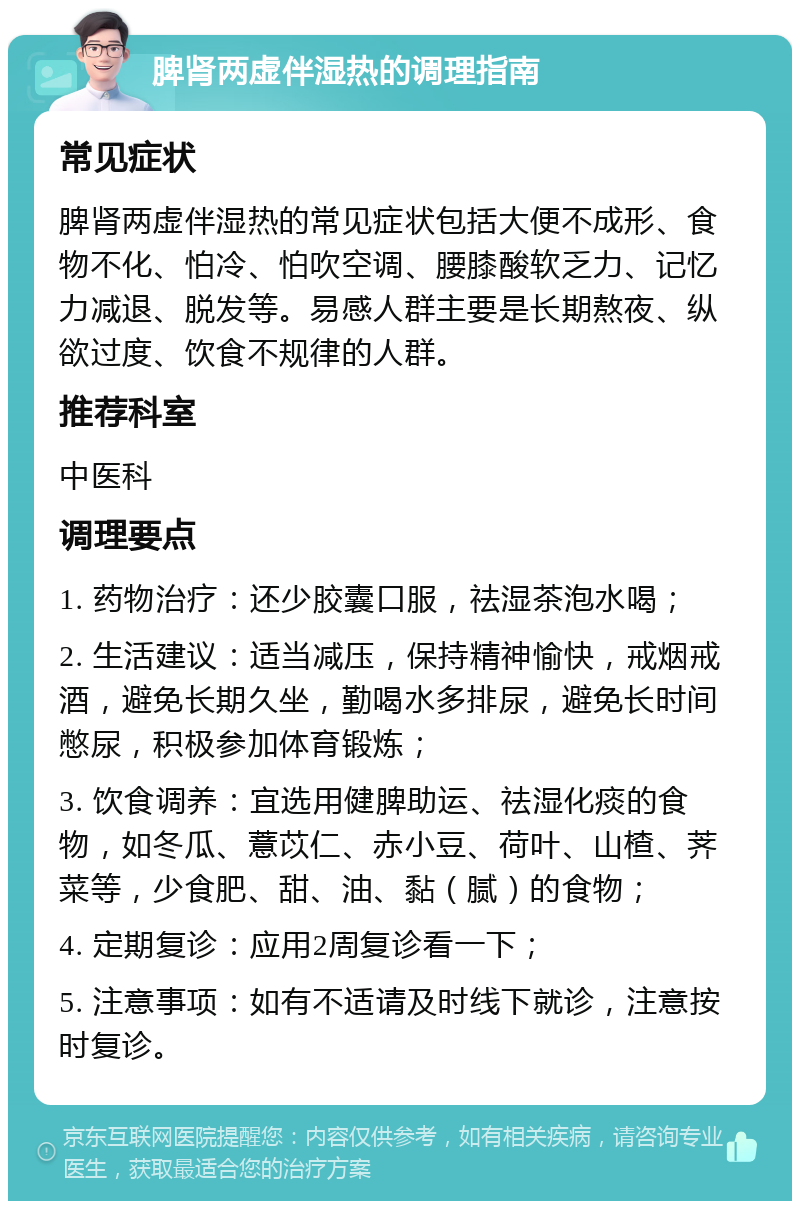 脾肾两虚伴湿热的调理指南 常见症状 脾肾两虚伴湿热的常见症状包括大便不成形、食物不化、怕冷、怕吹空调、腰膝酸软乏力、记忆力减退、脱发等。易感人群主要是长期熬夜、纵欲过度、饮食不规律的人群。 推荐科室 中医科 调理要点 1. 药物治疗：还少胶囊口服，祛湿茶泡水喝； 2. 生活建议：适当减压，保持精神愉快，戒烟戒酒，避免长期久坐，勤喝水多排尿，避免长时间憋尿，积极参加体育锻炼； 3. 饮食调养：宜选用健脾助运、祛湿化痰的食物，如冬瓜、薏苡仁、赤小豆、荷叶、山楂、荠菜等，少食肥、甜、油、黏（腻）的食物； 4. 定期复诊：应用2周复诊看一下； 5. 注意事项：如有不适请及时线下就诊，注意按时复诊。