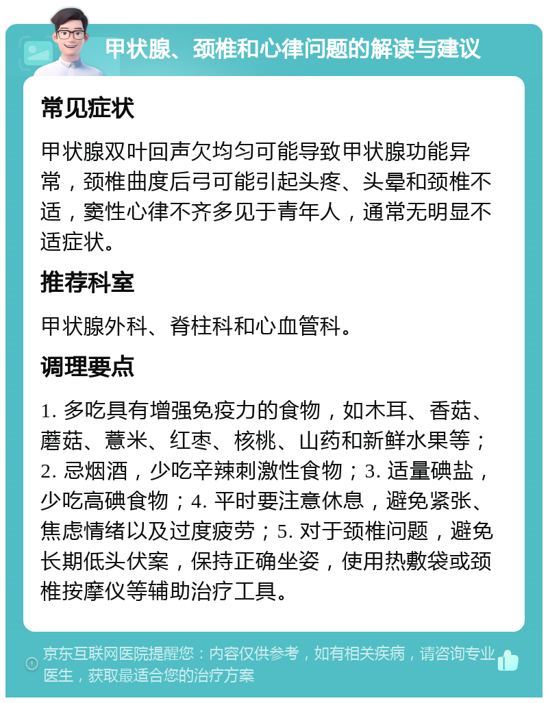 甲状腺、颈椎和心律问题的解读与建议 常见症状 甲状腺双叶回声欠均匀可能导致甲状腺功能异常，颈椎曲度后弓可能引起头疼、头晕和颈椎不适，窦性心律不齐多见于青年人，通常无明显不适症状。 推荐科室 甲状腺外科、脊柱科和心血管科。 调理要点 1. 多吃具有增强免疫力的食物，如木耳、香菇、蘑菇、薏米、红枣、核桃、山药和新鲜水果等；2. 忌烟酒，少吃辛辣刺激性食物；3. 适量碘盐，少吃高碘食物；4. 平时要注意休息，避免紧张、焦虑情绪以及过度疲劳；5. 对于颈椎问题，避免长期低头伏案，保持正确坐姿，使用热敷袋或颈椎按摩仪等辅助治疗工具。