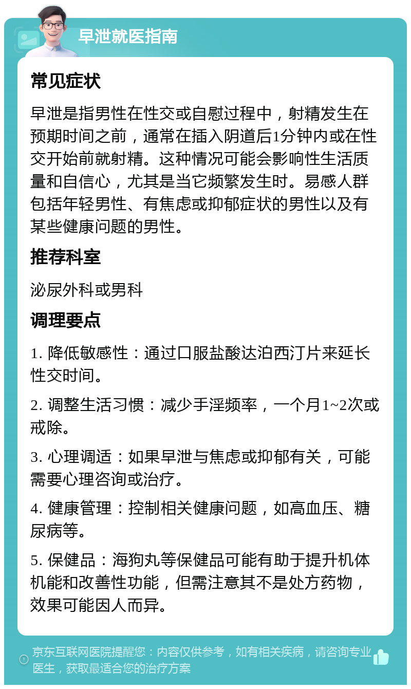 早泄就医指南 常见症状 早泄是指男性在性交或自慰过程中，射精发生在预期时间之前，通常在插入阴道后1分钟内或在性交开始前就射精。这种情况可能会影响性生活质量和自信心，尤其是当它频繁发生时。易感人群包括年轻男性、有焦虑或抑郁症状的男性以及有某些健康问题的男性。 推荐科室 泌尿外科或男科 调理要点 1. 降低敏感性：通过口服盐酸达泊西汀片来延长性交时间。 2. 调整生活习惯：减少手淫频率，一个月1~2次或戒除。 3. 心理调适：如果早泄与焦虑或抑郁有关，可能需要心理咨询或治疗。 4. 健康管理：控制相关健康问题，如高血压、糖尿病等。 5. 保健品：海狗丸等保健品可能有助于提升机体机能和改善性功能，但需注意其不是处方药物，效果可能因人而异。