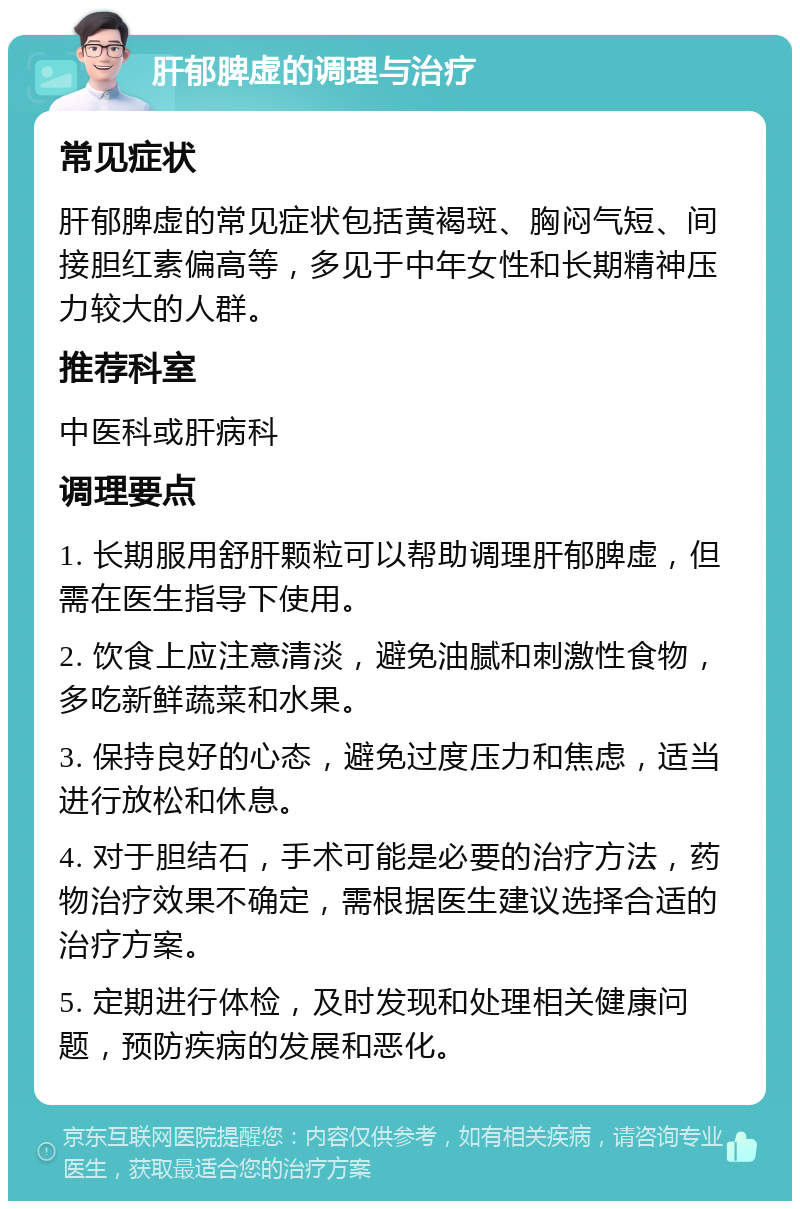 肝郁脾虚的调理与治疗 常见症状 肝郁脾虚的常见症状包括黄褐斑、胸闷气短、间接胆红素偏高等，多见于中年女性和长期精神压力较大的人群。 推荐科室 中医科或肝病科 调理要点 1. 长期服用舒肝颗粒可以帮助调理肝郁脾虚，但需在医生指导下使用。 2. 饮食上应注意清淡，避免油腻和刺激性食物，多吃新鲜蔬菜和水果。 3. 保持良好的心态，避免过度压力和焦虑，适当进行放松和休息。 4. 对于胆结石，手术可能是必要的治疗方法，药物治疗效果不确定，需根据医生建议选择合适的治疗方案。 5. 定期进行体检，及时发现和处理相关健康问题，预防疾病的发展和恶化。