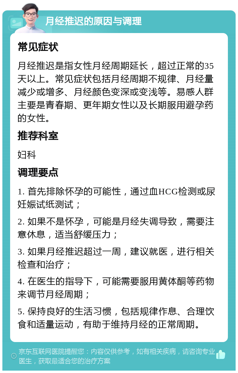 月经推迟的原因与调理 常见症状 月经推迟是指女性月经周期延长，超过正常的35天以上。常见症状包括月经周期不规律、月经量减少或增多、月经颜色变深或变浅等。易感人群主要是青春期、更年期女性以及长期服用避孕药的女性。 推荐科室 妇科 调理要点 1. 首先排除怀孕的可能性，通过血HCG检测或尿妊娠试纸测试； 2. 如果不是怀孕，可能是月经失调导致，需要注意休息，适当舒缓压力； 3. 如果月经推迟超过一周，建议就医，进行相关检查和治疗； 4. 在医生的指导下，可能需要服用黄体酮等药物来调节月经周期； 5. 保持良好的生活习惯，包括规律作息、合理饮食和适量运动，有助于维持月经的正常周期。