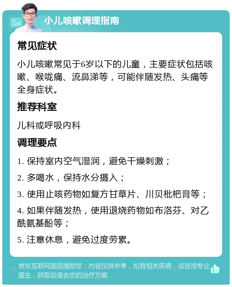 小儿咳嗽调理指南 常见症状 小儿咳嗽常见于6岁以下的儿童，主要症状包括咳嗽、喉咙痛、流鼻涕等，可能伴随发热、头痛等全身症状。 推荐科室 儿科或呼吸内科 调理要点 1. 保持室内空气湿润，避免干燥刺激； 2. 多喝水，保持水分摄入； 3. 使用止咳药物如复方甘草片、川贝枇杷膏等； 4. 如果伴随发热，使用退烧药物如布洛芬、对乙酰氨基酚等； 5. 注意休息，避免过度劳累。