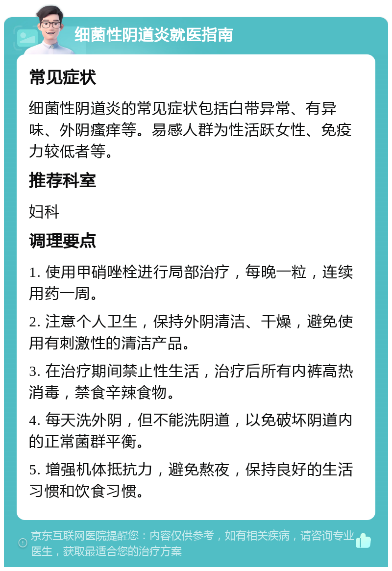 细菌性阴道炎就医指南 常见症状 细菌性阴道炎的常见症状包括白带异常、有异味、外阴瘙痒等。易感人群为性活跃女性、免疫力较低者等。 推荐科室 妇科 调理要点 1. 使用甲硝唑栓进行局部治疗，每晚一粒，连续用药一周。 2. 注意个人卫生，保持外阴清洁、干燥，避免使用有刺激性的清洁产品。 3. 在治疗期间禁止性生活，治疗后所有内裤高热消毒，禁食辛辣食物。 4. 每天洗外阴，但不能洗阴道，以免破坏阴道内的正常菌群平衡。 5. 增强机体抵抗力，避免熬夜，保持良好的生活习惯和饮食习惯。