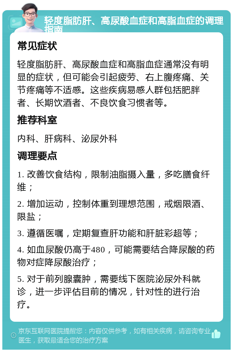 轻度脂肪肝、高尿酸血症和高脂血症的调理指南 常见症状 轻度脂肪肝、高尿酸血症和高脂血症通常没有明显的症状，但可能会引起疲劳、右上腹疼痛、关节疼痛等不适感。这些疾病易感人群包括肥胖者、长期饮酒者、不良饮食习惯者等。 推荐科室 内科、肝病科、泌尿外科 调理要点 1. 改善饮食结构，限制油脂摄入量，多吃膳食纤维； 2. 增加运动，控制体重到理想范围，戒烟限酒、限盐； 3. 遵循医嘱，定期复查肝功能和肝脏彩超等； 4. 如血尿酸仍高于480，可能需要结合降尿酸的药物对症降尿酸治疗； 5. 对于前列腺囊肿，需要线下医院泌尿外科就诊，进一步评估目前的情况，针对性的进行治疗。