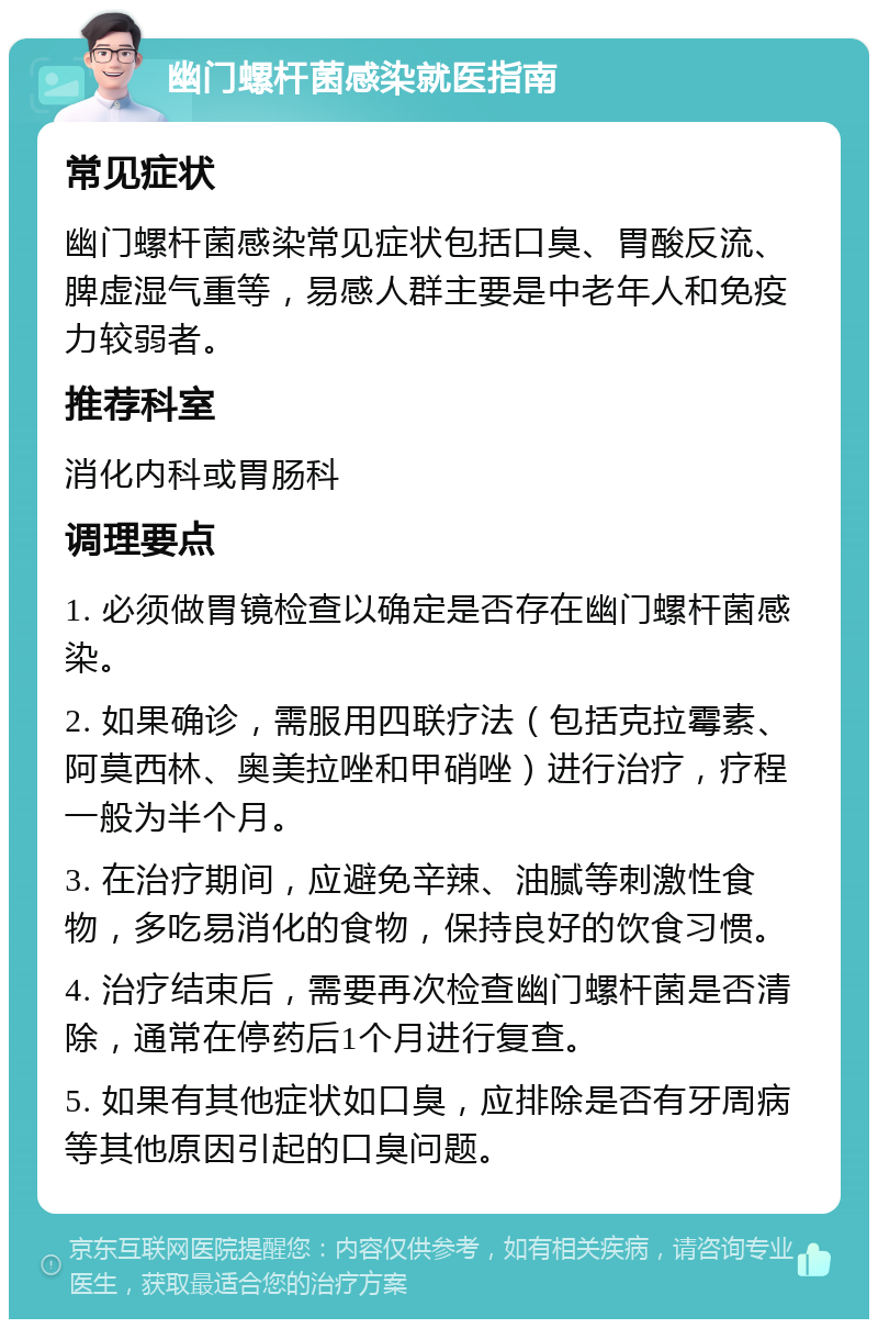 幽门螺杆菌感染就医指南 常见症状 幽门螺杆菌感染常见症状包括口臭、胃酸反流、脾虚湿气重等，易感人群主要是中老年人和免疫力较弱者。 推荐科室 消化内科或胃肠科 调理要点 1. 必须做胃镜检查以确定是否存在幽门螺杆菌感染。 2. 如果确诊，需服用四联疗法（包括克拉霉素、阿莫西林、奥美拉唑和甲硝唑）进行治疗，疗程一般为半个月。 3. 在治疗期间，应避免辛辣、油腻等刺激性食物，多吃易消化的食物，保持良好的饮食习惯。 4. 治疗结束后，需要再次检查幽门螺杆菌是否清除，通常在停药后1个月进行复查。 5. 如果有其他症状如口臭，应排除是否有牙周病等其他原因引起的口臭问题。