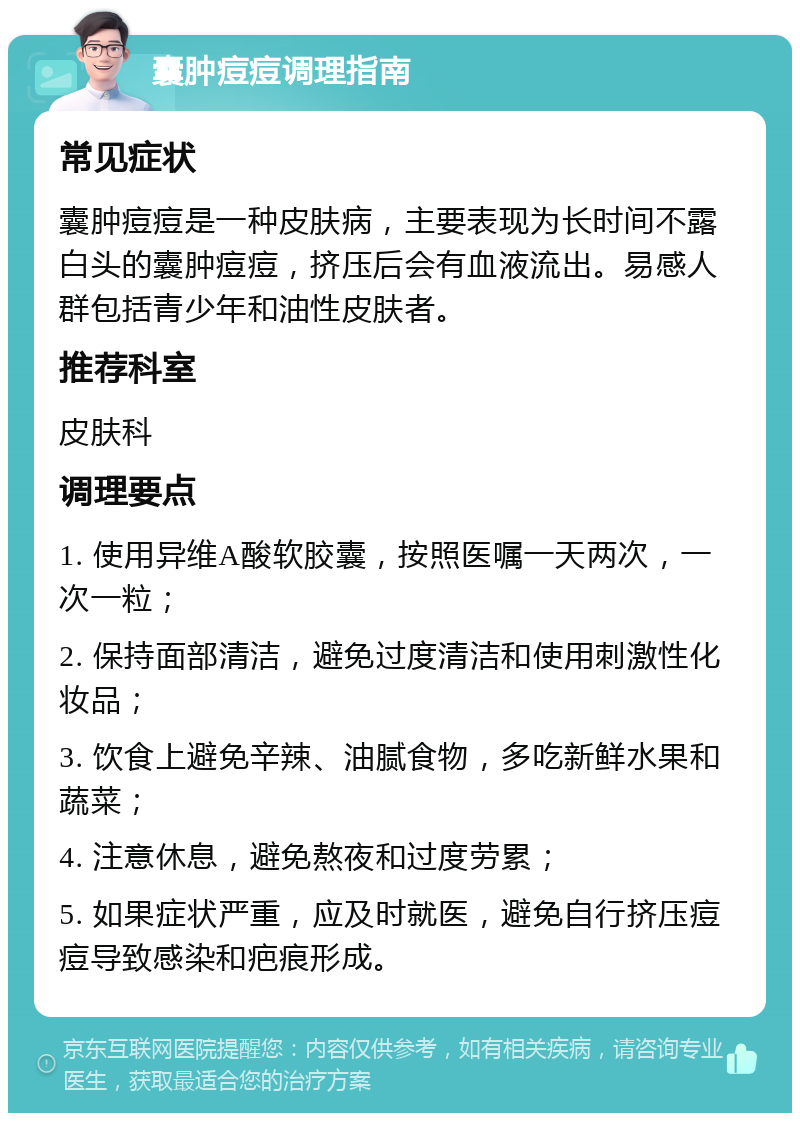 囊肿痘痘调理指南 常见症状 囊肿痘痘是一种皮肤病，主要表现为长时间不露白头的囊肿痘痘，挤压后会有血液流出。易感人群包括青少年和油性皮肤者。 推荐科室 皮肤科 调理要点 1. 使用异维A酸软胶囊，按照医嘱一天两次，一次一粒； 2. 保持面部清洁，避免过度清洁和使用刺激性化妆品； 3. 饮食上避免辛辣、油腻食物，多吃新鲜水果和蔬菜； 4. 注意休息，避免熬夜和过度劳累； 5. 如果症状严重，应及时就医，避免自行挤压痘痘导致感染和疤痕形成。