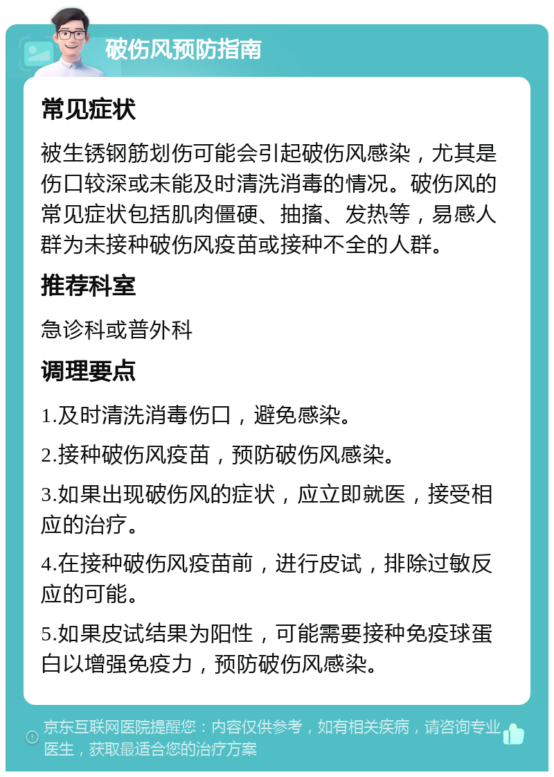 破伤风预防指南 常见症状 被生锈钢筋划伤可能会引起破伤风感染，尤其是伤口较深或未能及时清洗消毒的情况。破伤风的常见症状包括肌肉僵硬、抽搐、发热等，易感人群为未接种破伤风疫苗或接种不全的人群。 推荐科室 急诊科或普外科 调理要点 1.及时清洗消毒伤口，避免感染。 2.接种破伤风疫苗，预防破伤风感染。 3.如果出现破伤风的症状，应立即就医，接受相应的治疗。 4.在接种破伤风疫苗前，进行皮试，排除过敏反应的可能。 5.如果皮试结果为阳性，可能需要接种免疫球蛋白以增强免疫力，预防破伤风感染。