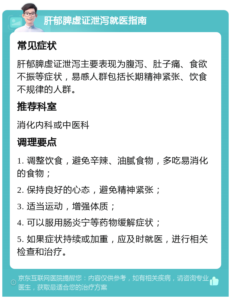 肝郁脾虚证泄泻就医指南 常见症状 肝郁脾虚证泄泻主要表现为腹泻、肚子痛、食欲不振等症状，易感人群包括长期精神紧张、饮食不规律的人群。 推荐科室 消化内科或中医科 调理要点 1. 调整饮食，避免辛辣、油腻食物，多吃易消化的食物； 2. 保持良好的心态，避免精神紧张； 3. 适当运动，增强体质； 4. 可以服用肠炎宁等药物缓解症状； 5. 如果症状持续或加重，应及时就医，进行相关检查和治疗。