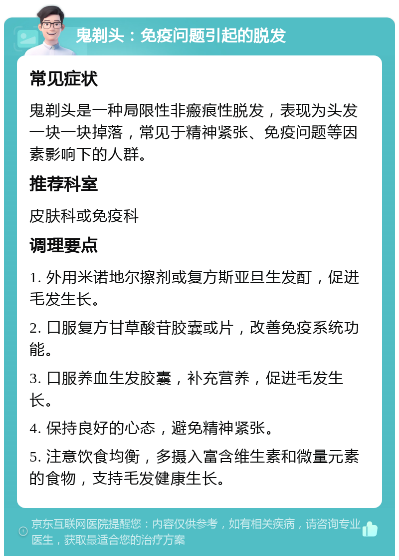 鬼剃头：免疫问题引起的脱发 常见症状 鬼剃头是一种局限性非瘢痕性脱发，表现为头发一块一块掉落，常见于精神紧张、免疫问题等因素影响下的人群。 推荐科室 皮肤科或免疫科 调理要点 1. 外用米诺地尔擦剂或复方斯亚旦生发酊，促进毛发生长。 2. 口服复方甘草酸苷胶囊或片，改善免疫系统功能。 3. 口服养血生发胶囊，补充营养，促进毛发生长。 4. 保持良好的心态，避免精神紧张。 5. 注意饮食均衡，多摄入富含维生素和微量元素的食物，支持毛发健康生长。