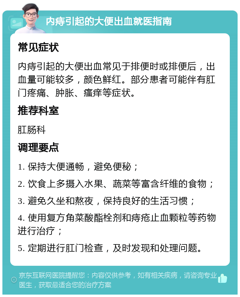 内痔引起的大便出血就医指南 常见症状 内痔引起的大便出血常见于排便时或排便后，出血量可能较多，颜色鲜红。部分患者可能伴有肛门疼痛、肿胀、瘙痒等症状。 推荐科室 肛肠科 调理要点 1. 保持大便通畅，避免便秘； 2. 饮食上多摄入水果、蔬菜等富含纤维的食物； 3. 避免久坐和熬夜，保持良好的生活习惯； 4. 使用复方角菜酸酯栓剂和痔疮止血颗粒等药物进行治疗； 5. 定期进行肛门检查，及时发现和处理问题。