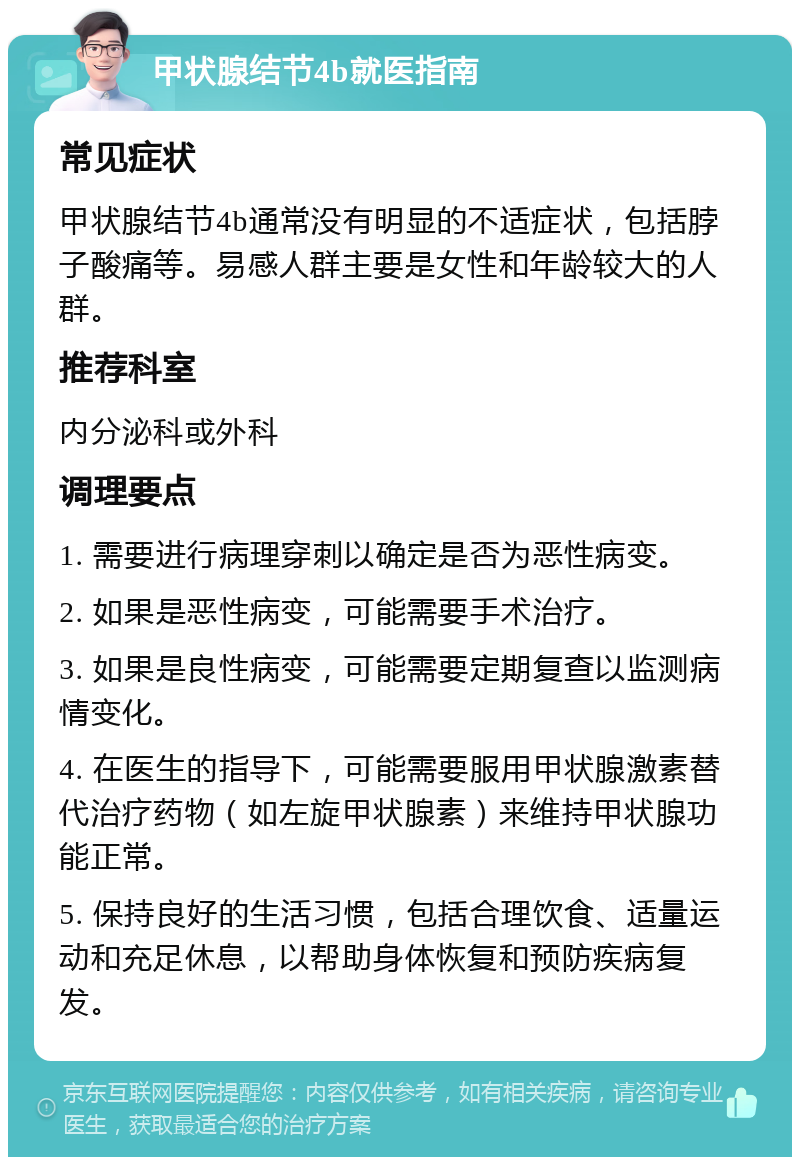 甲状腺结节4b就医指南 常见症状 甲状腺结节4b通常没有明显的不适症状，包括脖子酸痛等。易感人群主要是女性和年龄较大的人群。 推荐科室 内分泌科或外科 调理要点 1. 需要进行病理穿刺以确定是否为恶性病变。 2. 如果是恶性病变，可能需要手术治疗。 3. 如果是良性病变，可能需要定期复查以监测病情变化。 4. 在医生的指导下，可能需要服用甲状腺激素替代治疗药物（如左旋甲状腺素）来维持甲状腺功能正常。 5. 保持良好的生活习惯，包括合理饮食、适量运动和充足休息，以帮助身体恢复和预防疾病复发。